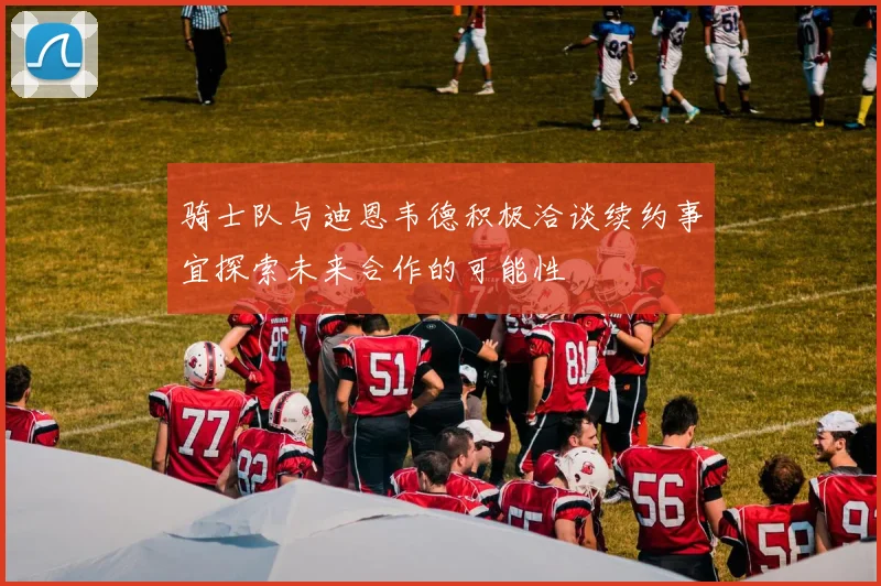 骑士队与迪恩韦德积极洽谈续约事宜探索未来合作的可能性